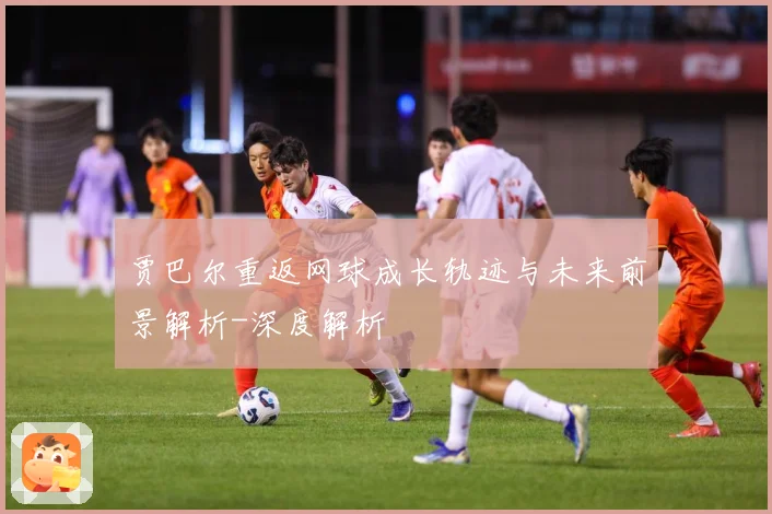 贾巴尔重返网球成长轨迹与未来前景解析-深度解析