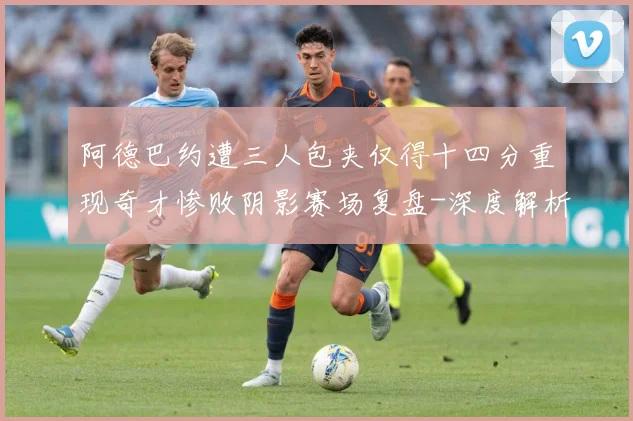 阿德巴约遭三人包夹仅得十四分重现奇才惨败阴影赛场复盘-深度解析