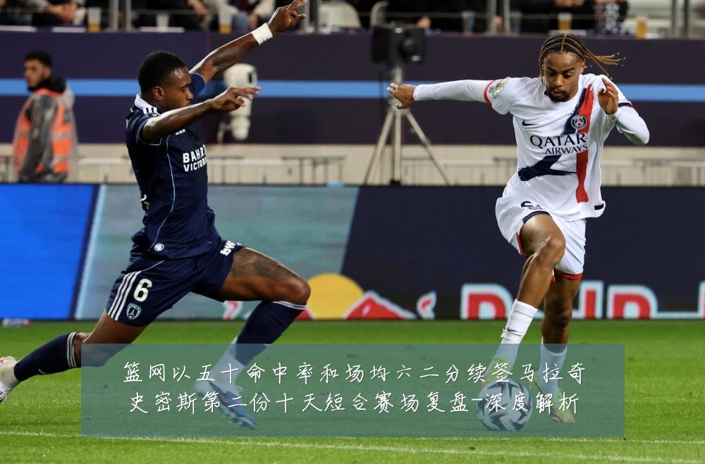 篮网以五十命中率和场均六二分续签马拉奇史密斯第二份十天短合赛场复盘-深度解析